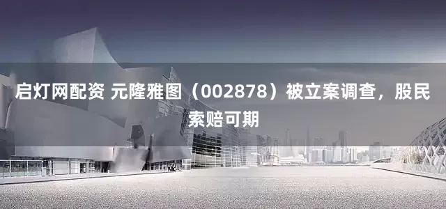 启灯网配资 元隆雅图（002878）被立案调查，股民索赔可期