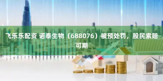 飞乐乐配资 诺泰生物（688076）被预处罚，股民索赔可期