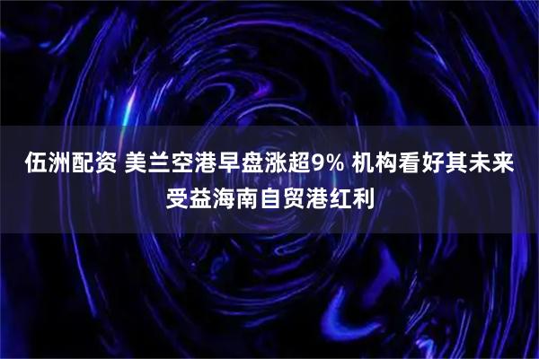 伍洲配资 美兰空港早盘涨超9% 机构看好其未来受益海南自贸港红利
