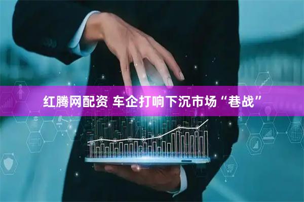 红腾网配资 车企打响下沉市场“巷战”