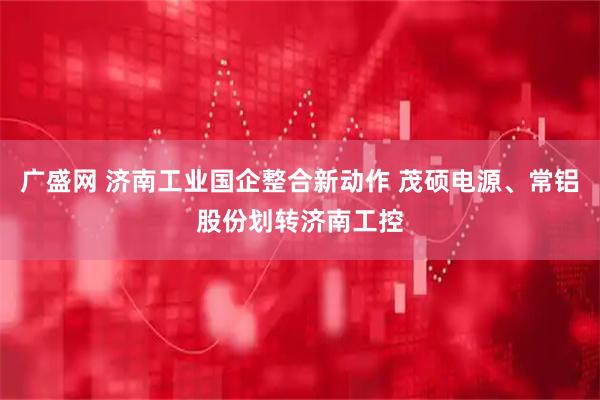 广盛网 济南工业国企整合新动作 茂硕电源、常铝股份划转济南工控