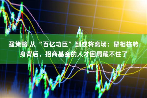 盈策略 从 “百亿功臣” 到或将离场：翟相栋转身背后，招商基金的人才困局藏不住了