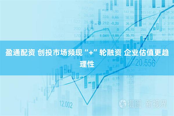 盈通配资 创投市场频现“+”轮融资 企业估值更趋理性