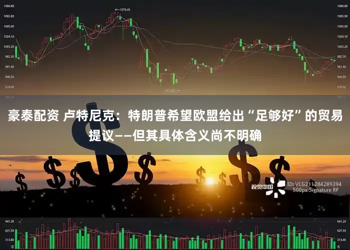 豪泰配资 卢特尼克：特朗普希望欧盟给出“足够好”的贸易提议——但其具体含义尚不明确