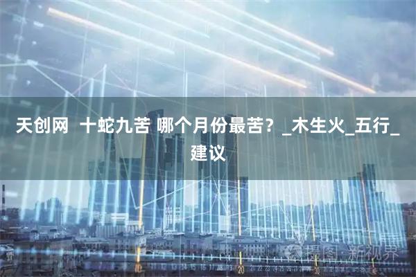 天创网  十蛇九苦 哪个月份最苦？_木生火_五行_建议