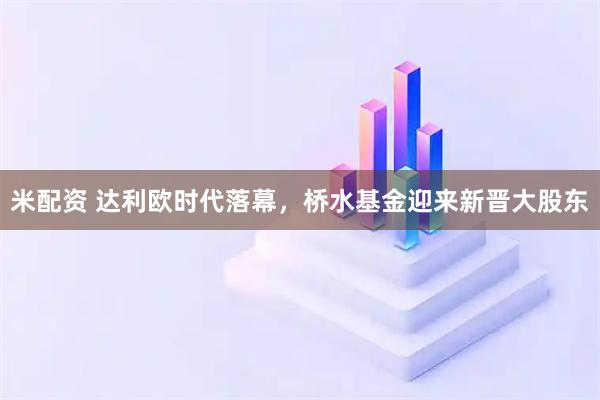 米配资 达利欧时代落幕，桥水基金迎来新晋大股东