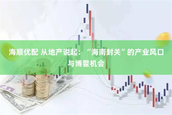 海顺优配 从地产说起：“海南封关”的产业风口与博鳌机会