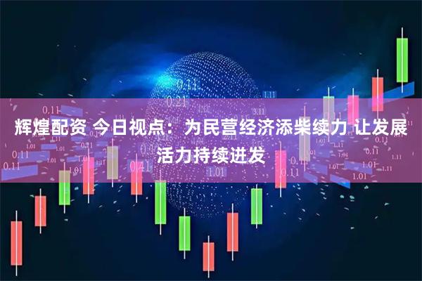 辉煌配资 今日视点：为民营经济添柴续力 让发展活力持续迸发