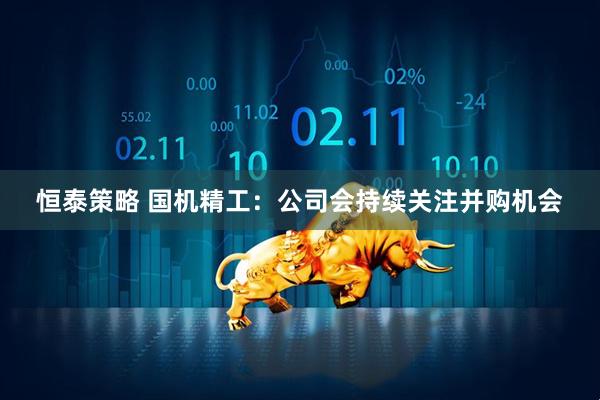恒泰策略 国机精工：公司会持续关注并购机会