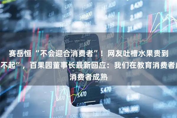 赛岳恒 “不会迎合消费者”！网友吐槽水果贵到“吃不起”，百果园董事长最新回应：我们在教育消费者成熟