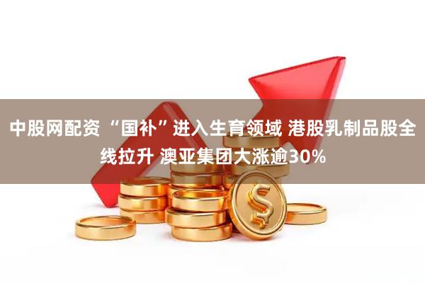 中股网配资 “国补”进入生育领域 港股乳制品股全线拉升 澳亚集团大涨逾30%
