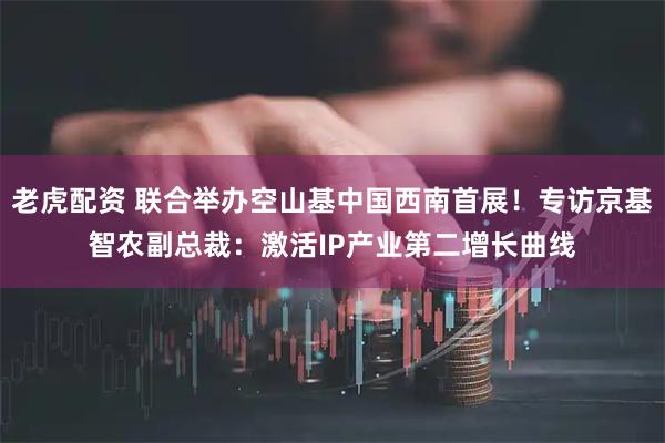 老虎配资 联合举办空山基中国西南首展！专访京基智农副总裁：激活IP产业第二增长曲线