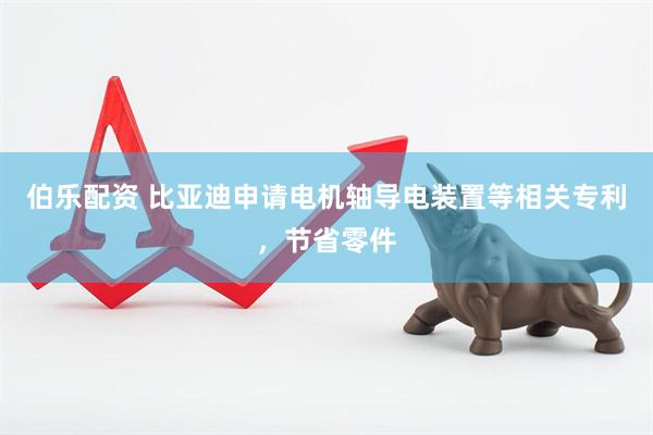 伯乐配资 比亚迪申请电机轴导电装置等相关专利，节省零件