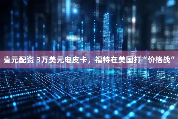 壹元配资 3万美元电皮卡，福特在美国打“价格战”