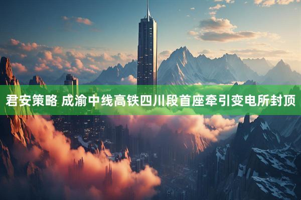 君安策略 成渝中线高铁四川段首座牵引变电所封顶