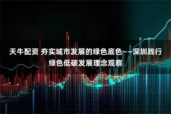 天牛配资 夯实城市发展的绿色底色——深圳践行绿色低碳发展理念观察