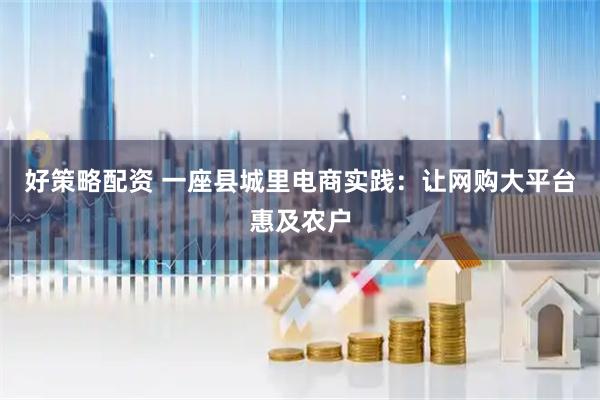 好策略配资 一座县城里电商实践：让网购大平台惠及农户