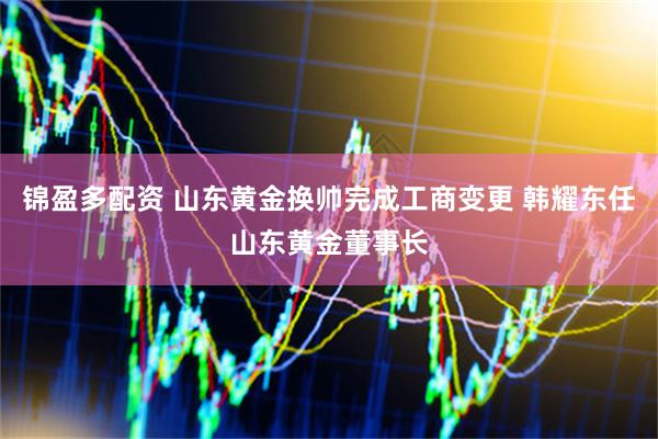 锦盈多配资 山东黄金换帅完成工商变更 韩耀东任山东黄金董事长