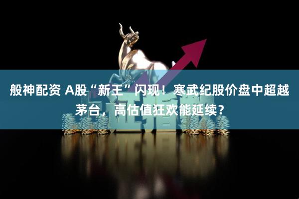 般神配资 A股“新王”闪现！寒武纪股价盘中超越茅台，高估值狂欢能延续？