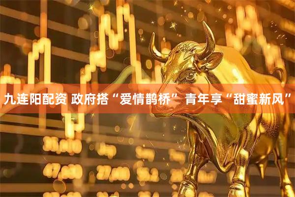 九连阳配资 政府搭“爱情鹊桥” 青年享“甜蜜新风”