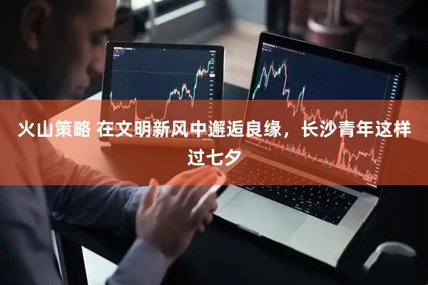 火山策略 在文明新风中邂逅良缘，长沙青年这样过七夕