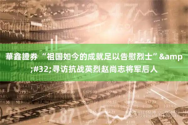 華鑫證券 “祖国如今的成就足以告慰烈士” 寻访抗战英烈赵尚志将军后人