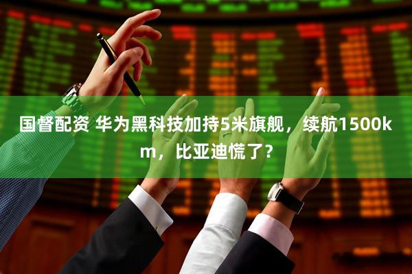 国督配资 华为黑科技加持5米旗舰，续航1500km，比亚迪慌了？