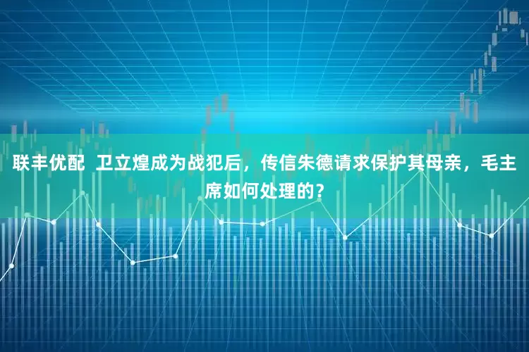 联丰优配  卫立煌成为战犯后，传信朱德请求保护其母亲，毛主席如何处理的？