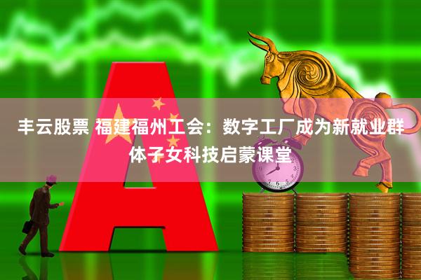 丰云股票 福建福州工会：数字工厂成为新就业群体子女科技启蒙课堂
