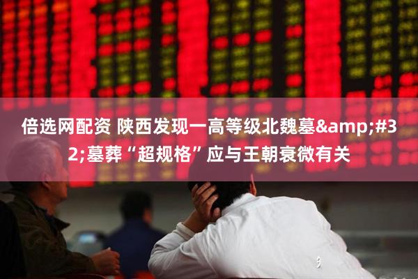 倍选网配资 陕西发现一高等级北魏墓 墓葬“超规格”应与王朝衰微有关