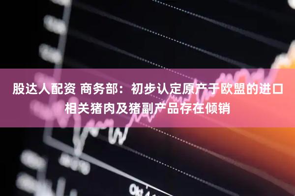 股达人配资 商务部：初步认定原产于欧盟的进口相关猪肉及猪副产品存在倾销
