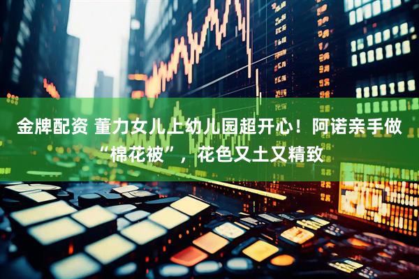 金牌配资 董力女儿上幼儿园超开心！阿诺亲手做“棉花被”，花色又土又精致
