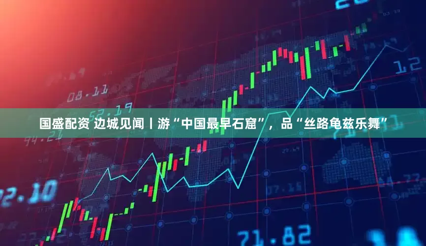 国盛配资 边城见闻丨游“中国最早石窟”，品“丝路龟兹乐舞”