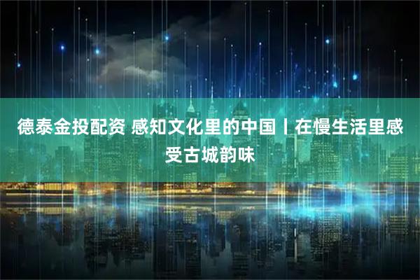 德泰金投配资 感知文化里的中国丨在慢生活里感受古城韵味