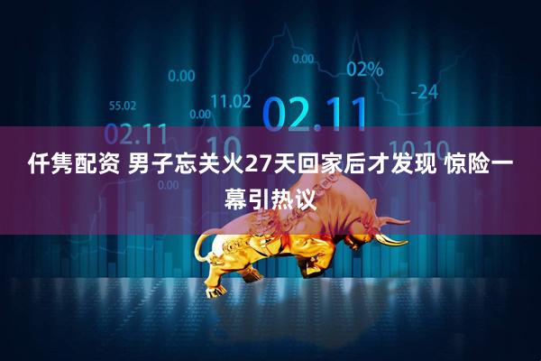仟隽配资 男子忘关火27天回家后才发现 惊险一幕引热议