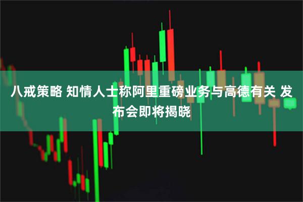 八戒策略 知情人士称阿里重磅业务与高德有关 发布会即将揭晓