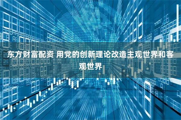 东方财富配资 用党的创新理论改造主观世界和客观世界