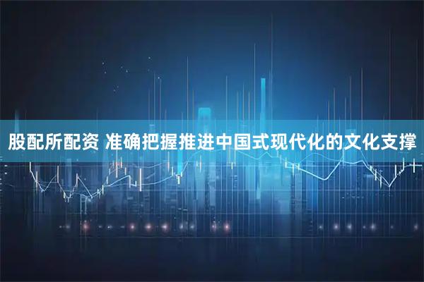 股配所配资 准确把握推进中国式现代化的文化支撑