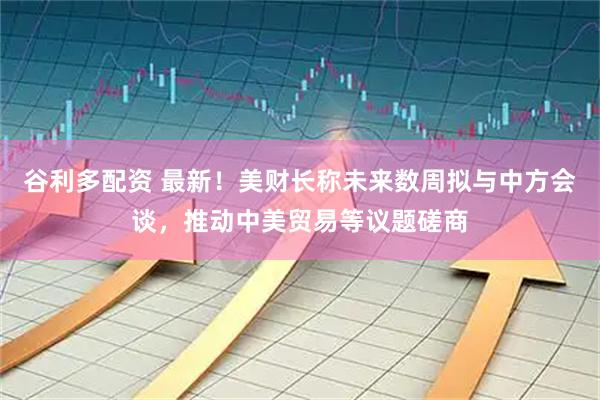 谷利多配资 最新！美财长称未来数周拟与中方会谈，推动中美贸易等议题磋商