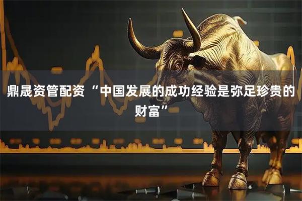鼎晟资管配资 “中国发展的成功经验是弥足珍贵的财富”
