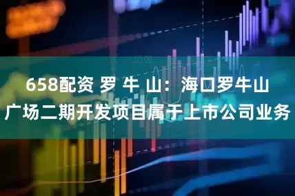 658配资 罗 牛 山：海口罗牛山广场二期开发项目属于上市公司业务