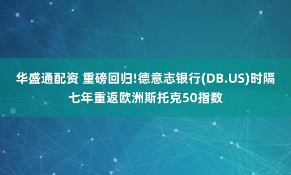 华盛通配资 重磅回归!德意志银行(DB.US)时隔七年重返欧洲斯托克50指数
