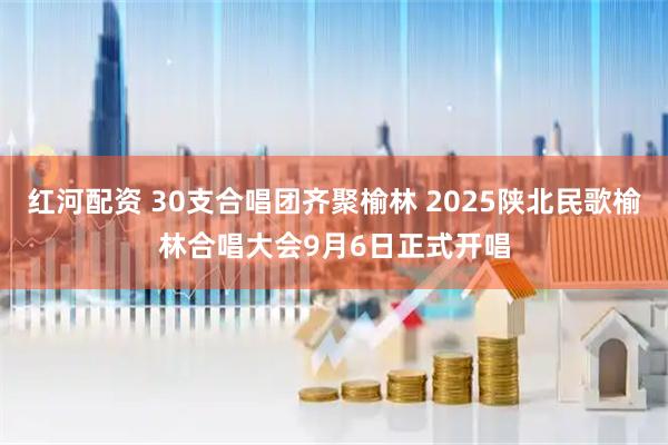 红河配资 30支合唱团齐聚榆林 2025陕北民歌榆林合唱大会9月6日正式开唱