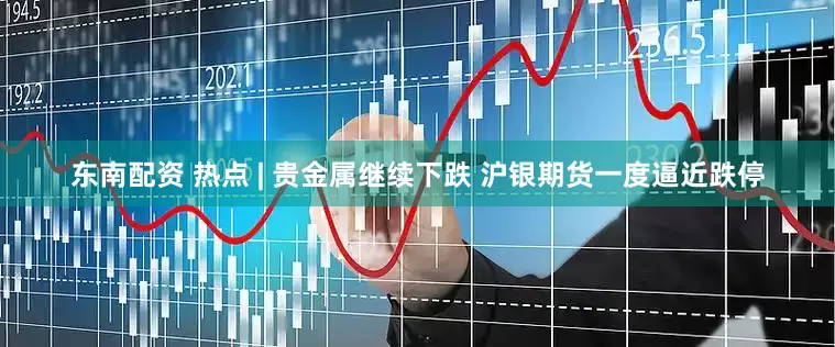 东南配资 热点 | 贵金属继续下跌 沪银期货一度逼近跌停
