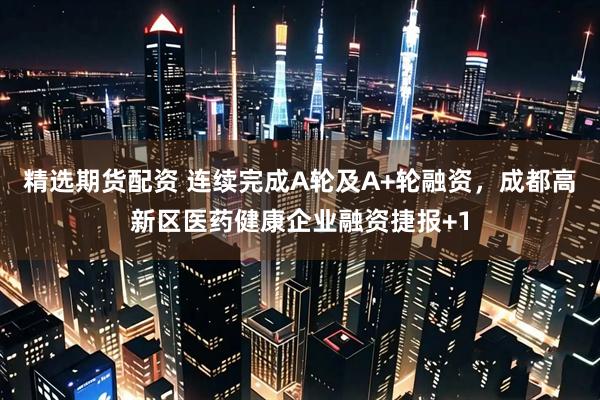 精选期货配资 连续完成A轮及A+轮融资，成都高新区医药健康企业融资捷报+1