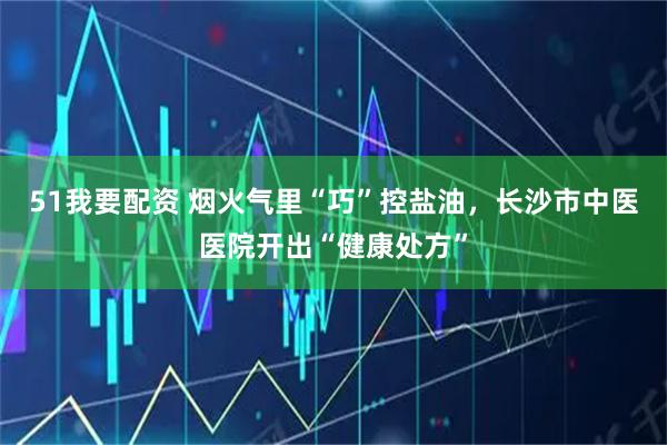 51我要配资 烟火气里“巧”控盐油，长沙市中医医院开出“健康处方”