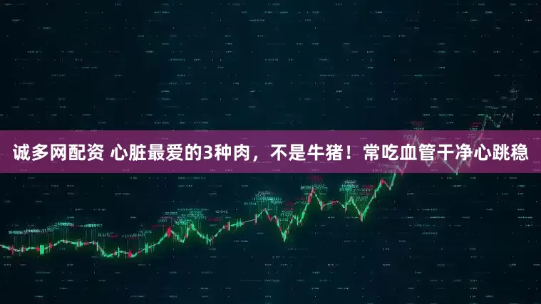 诚多网配资 心脏最爱的3种肉，不是牛猪！常吃血管干净心跳稳