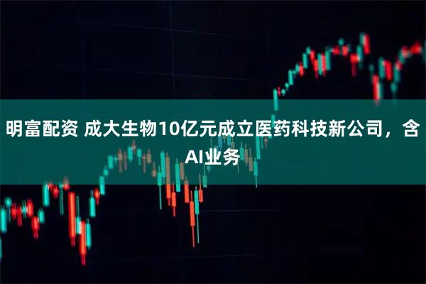 明富配资 成大生物10亿元成立医药科技新公司，含AI业务